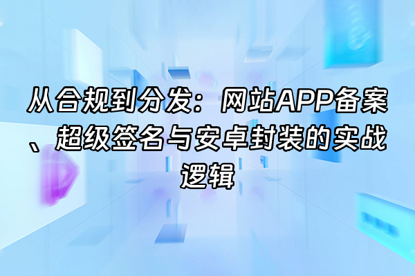 +从合规到分发：网站APP备案、超级签名与安卓封装的实战逻辑+