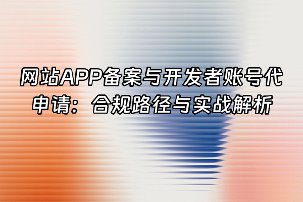 +网站APP备案与开发者账号代申请：合规路径与实战解析+
