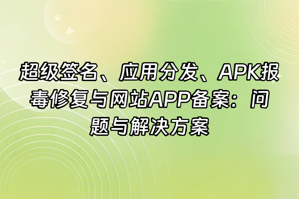 +超级签名、应用分发、APK报毒修复与网站APP备案：问题与解决方案+