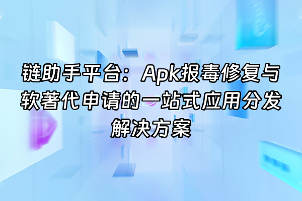 +链助手平台：Apk报毒修复与软著代申请的一站式应用分发解决方案+