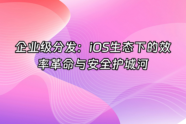 +企业级分发：iOS生态下的效率革命与安全护城河+