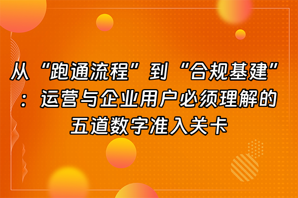 +从“跑通流程”到“合规基建”：运营与企业用户必须理解的五道数字准入关卡+