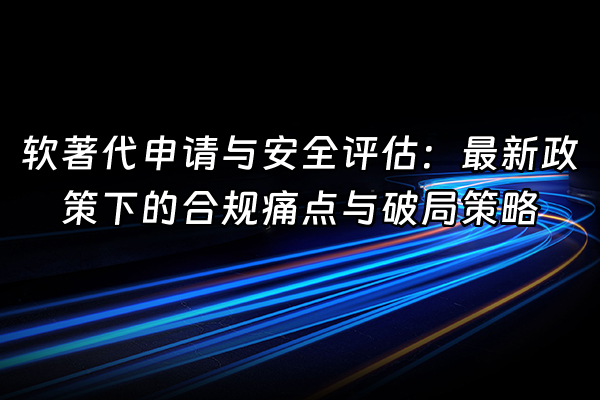 +软著代申请与安全评估：最新政策下的合规痛点与破局策略+