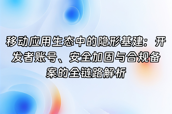 +移动应用生态中的隐形基建：开发者账号、安全加固与合规备案的全链路解析+