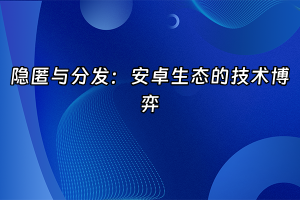 +隐匿与分发：安卓生态的技术博弈+