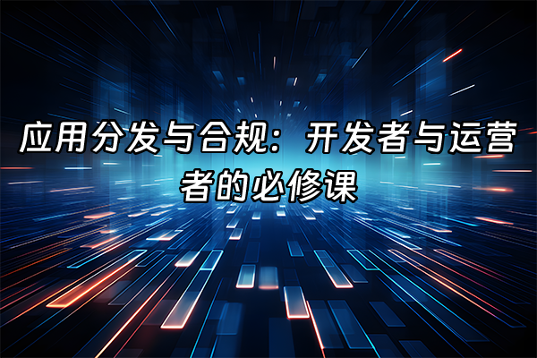 +应用分发与合规：开发者与运营者的必修课+