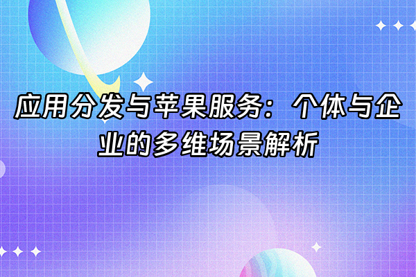 +应用分发与苹果服务：个体与企业的多维场景解析+