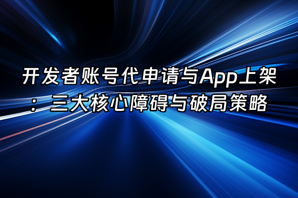 +开发者账号代申请与App上架：三大核心障碍与破局策略+