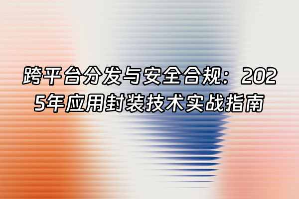 +跨平台分发与安全合规：2025年应用封装技术实战指南+