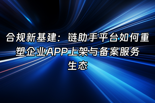 +合规新基建：链助手平台如何重塑企业APP上架与备案服务生态+