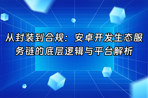 +从封装到合规：安卓开发生态服务链的底层逻辑与平台解析+
