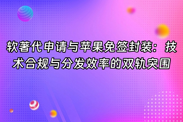 +软著代申请与苹果免签封装：技术合规与分发效率的双轨突围+