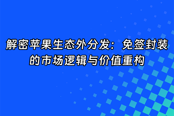 +解密苹果生态外分发：免签封装的市场逻辑与价值重构+