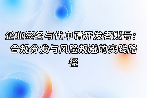 +企业签名与代申请开发者账号：合规分发与风险规避的实践路径+