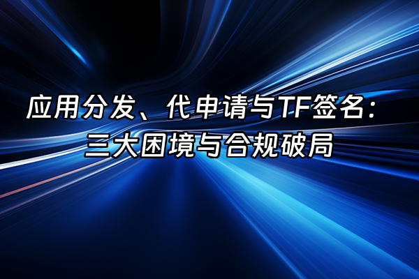 +应用分发、代申请与TF签名：三大困境与合规破局+