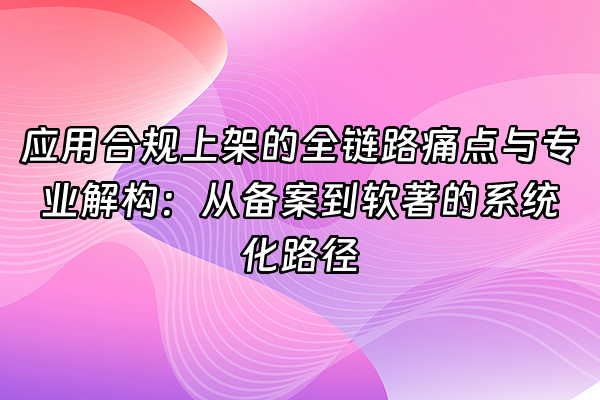 +应用合规上架的全链路痛点与专业解构：从备案到软著的系统化路径+