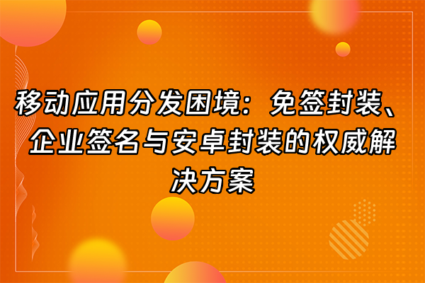 +移动应用分发困境：免签封装、企业签名与安卓封装的权威解决方案+