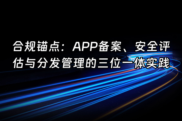 +合规锚点：APP备案、安全评估与分发管理的三位一体实践+
