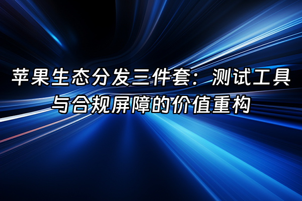 +苹果生态分发三件套：测试工具与合规屏障的价值重构+