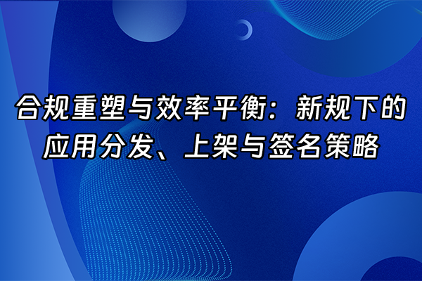 +合规重塑与效率平衡：新规下的应用分发、上架与签名策略+