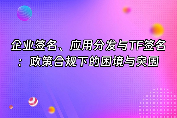 +企业签名、应用分发与TF签名：政策合规下的困境与突围+