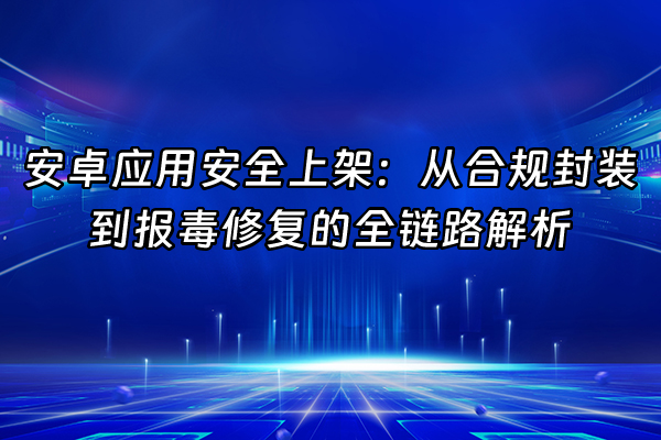 +安卓应用安全上架：从合规封装到报毒修复的全链路解析+