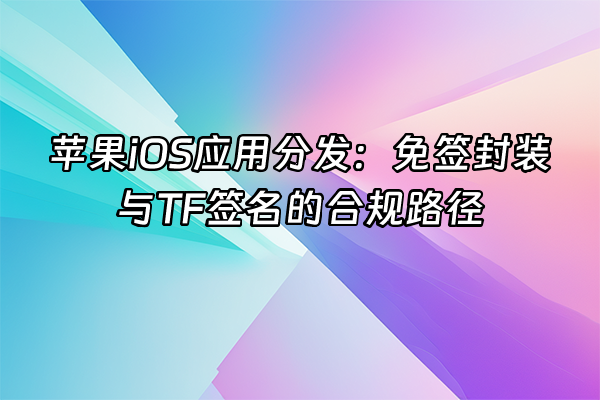 +苹果iOS应用分发：免签封装与TF签名的合规路径+
