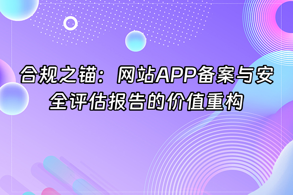 +合规之锚：网站APP备案与安全评估报告的价值重构+