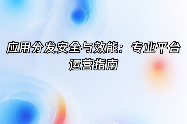 +应用分发安全与效能：专业平台运营指南+