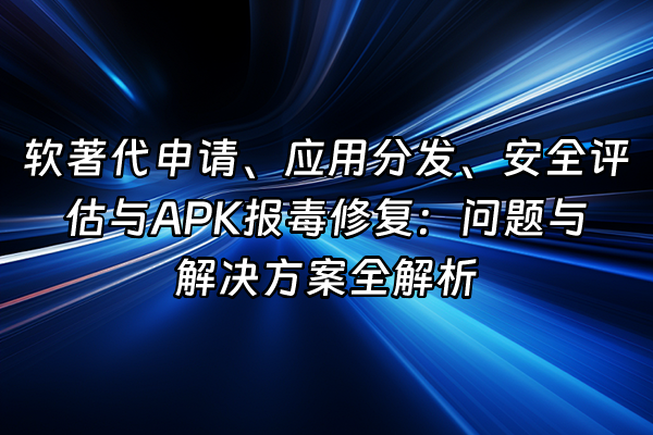 +软著代申请、应用分发、安全评估与APK报毒修复：问题与解决方案全解析+