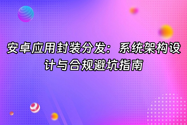+安卓应用封装分发：系统架构设计与合规避坑指南+