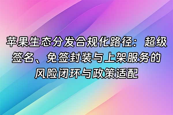 +苹果生态分发合规化路径：超级签名、免签封装与上架服务的风险闭环与政策适配+