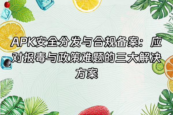 +APK安全分发与合规备案：应对报毒与政策难题的三大解决方案+