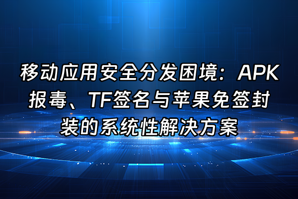 +移动应用安全分发困境：APK报毒、TF签名与苹果免签封装的系统性解决方案+