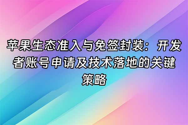 +苹果生态准入与免签封装：开发者账号申请及技术落地的关键策略+