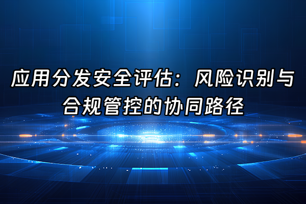 +应用分发安全评估：风险识别与合规管控的协同路径+