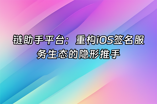 +链助手平台：重构iOS签名服务生态的隐形推手+