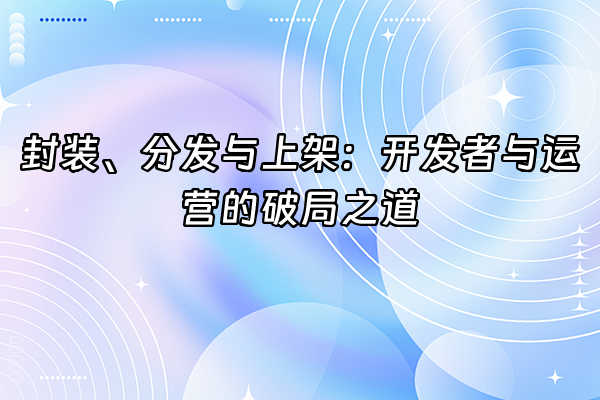 +封装、分发与上架：开发者与运营的破局之道+