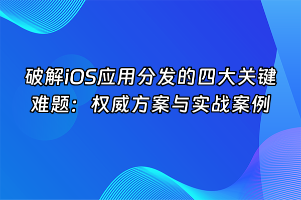 +破解iOS应用分发的四大关键难题：权威方案与实战案例+