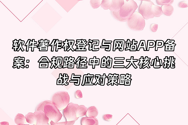 +软件著作权登记与网站APP备案：合规路径中的三大核心挑战与应对策略+