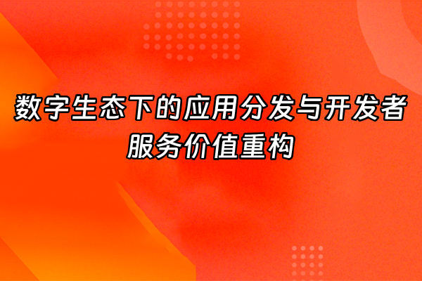 +数字生态下的应用分发与开发者服务价值重构+