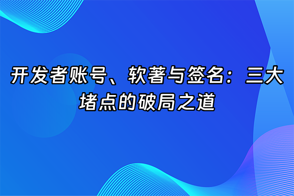 +开发者账号、软著与签名：三大堵点的破局之道+
