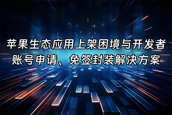 +苹果生态应用上架困境与开发者账号申请、免签封装解决方案+