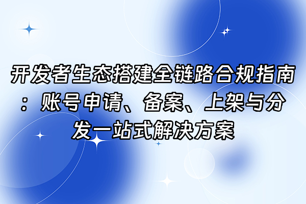 +开发者生态搭建全链路合规指南：账号申请、备案、上架与分发一站式解决方案+