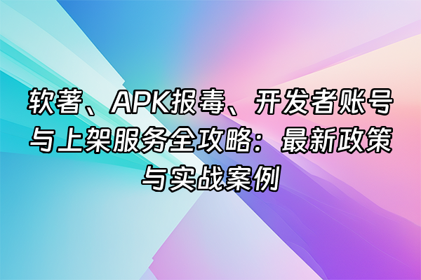 +软著、APK报毒、开发者账号与上架服务全攻略：最新政策与实战案例+