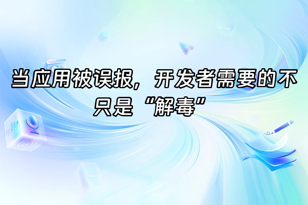 +当应用被误报，开发者需要的不只是“解毒”+