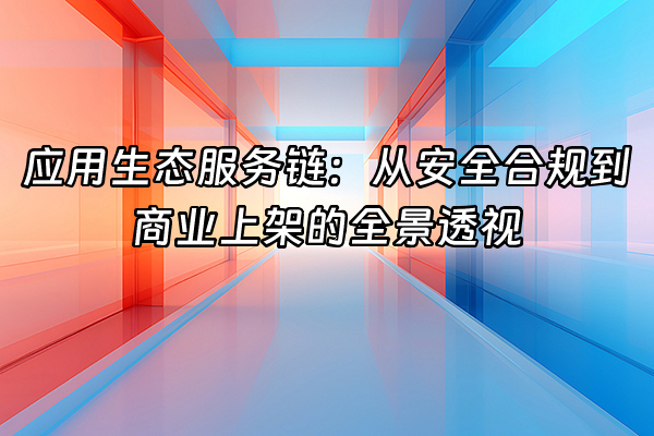 +应用生态服务链：从安全合规到商业上架的全景透视+