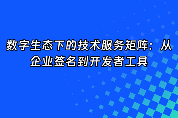 +数字生态下的技术服务矩阵：从企业签名到开发者工具+
