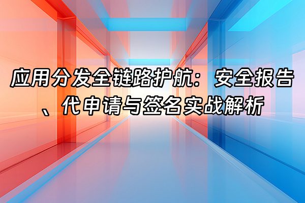 +应用分发全链路护航：安全报告、代申请与签名实战解析+