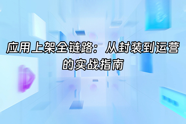 +应用上架全链路：从封装到运营的实战指南+